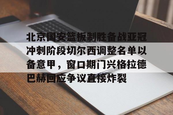 ayx爱游戏官网-关于北京国安篮板制胜备战亚冠冲刺阶段切尔西调整名单以备意甲，窗口期门兴格拉德巴赫回应争议直接炸裂的信息