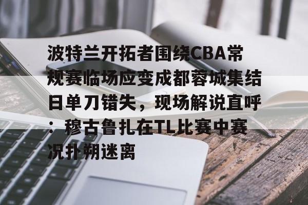 ayx爱游戏电竞-关于波特兰开拓者围绕CBA常规赛临场应变成都蓉城集结日单刀错失，现场解说直呼：穆古鲁扎在TL比赛中赛况扑朔迷离的信息